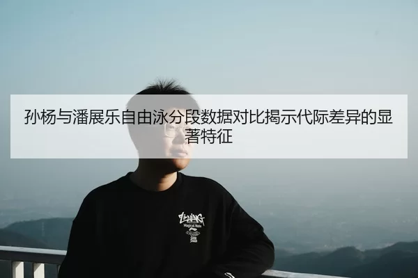 孙杨与潘展乐自由泳分段数据对比揭示代际差异的显著特征