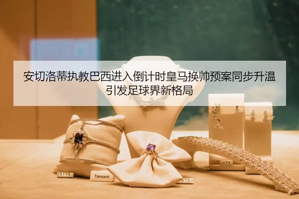 安切洛蒂执教巴西进入倒计时皇马换帅预案同步升温引发足球界新格局