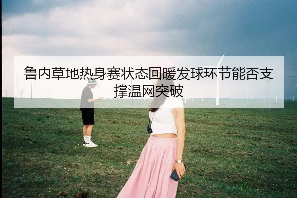 鲁内草地热身赛状态回暖发球环节能否支撑温网突破