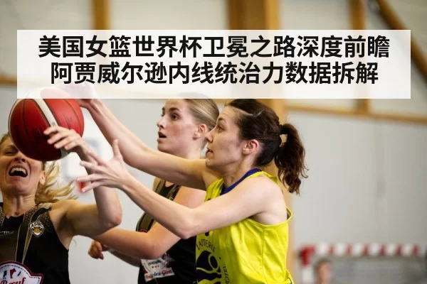 美国女篮世界杯卫冕之路深度前瞻 阿贾威尔逊内线统治力数据拆解