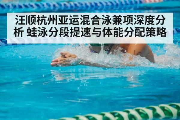 汪顺杭州亚运混合泳兼项深度分析 蛙泳分段提速与体能分配策略